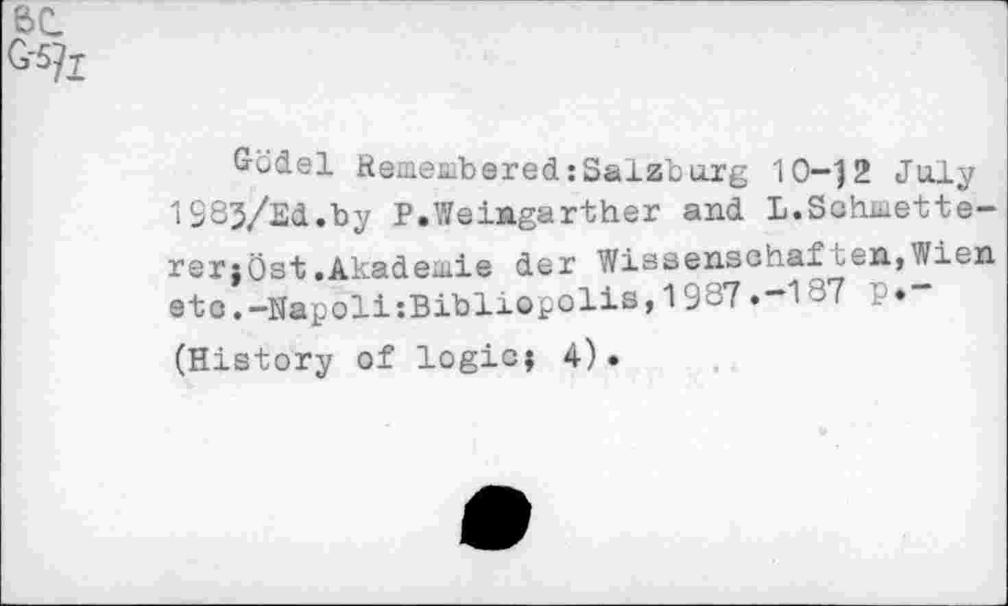 ﻿6C
G-5/t
Gbdel Remembered:Salzburg 10-j2 July 1983/S<i.by P.WeiMgarther and L.Schmette-rerjOst.Akademie der Wissenschaften,Wien etc.-NapoliiBibliopolis,19S7.~1-7 ' (History of logic; 4).